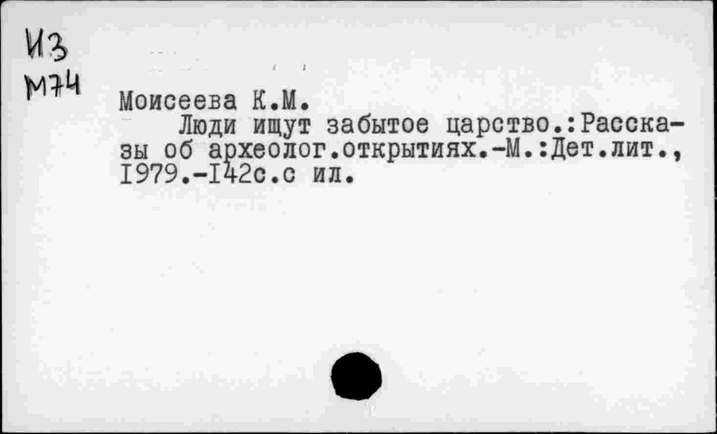 ﻿Моисеева К.М.
Люди ищут забытое царство.:Расска зы об археолог.открытиях.-М.:Дет.лит. 1979.-1ч2с.с ил.